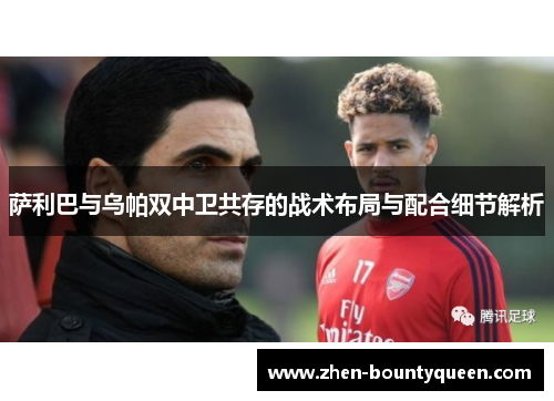 萨利巴与乌帕双中卫共存的战术布局与配合细节解析 萨利巴与乌帕双中卫共存的战术布局与配合细节解析