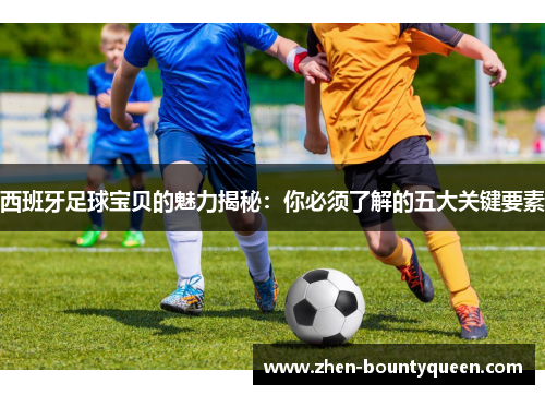西班牙足球宝贝的魅力揭秘:你必须了解的五大关键要素 西班牙足球宝贝的魅力揭秘:你必须了解的五大关键要素