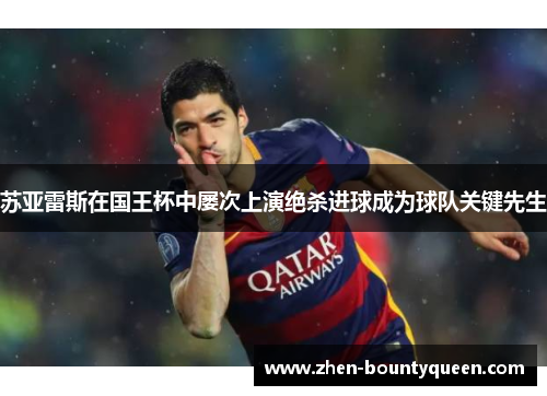 苏亚雷斯在国王杯中屡次上演绝杀进球成为球队关键先生 苏亚雷斯在国王杯中屡次上演绝杀进球成为球队关键先生