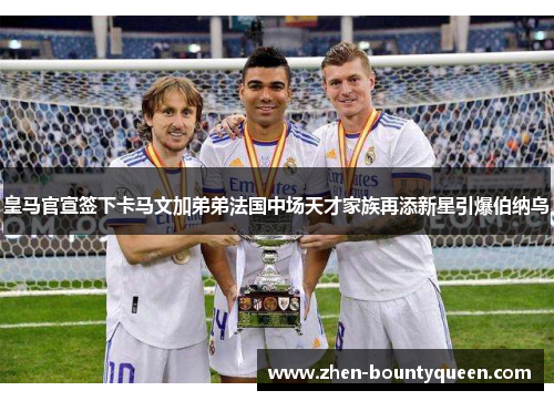 皇马官宣签下卡马文加弟弟法国中场天才家族再添新星引爆伯纳乌
