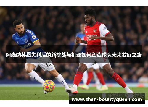 阿森纳英超失利后的新挑战与机遇如何塑造球队未来发展之路 阿森纳英超失利后的新挑战与机遇如何塑造球队未来发展之路