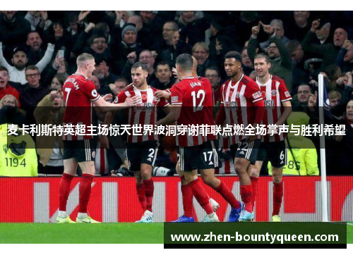 麦卡利斯特英超主场惊天世界波洞穿谢菲联点燃全场掌声与胜利希望 麦卡利斯特英超主场惊天世界波洞穿谢菲联点燃全场掌声与胜利希望
