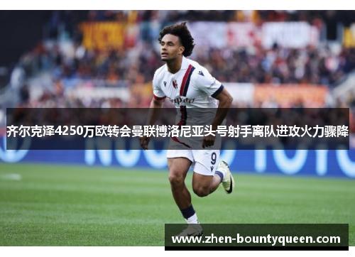齐尔克泽4250万欧转会曼联博洛尼亚头号射手离队进攻火力骤降 齐尔克泽4250万欧转会曼联博洛尼亚头号射手离队进攻火力骤降