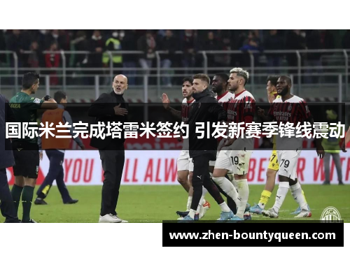 国际米兰完成塔雷米签约 引发新赛季锋线震动 国际米兰完成塔雷米签约 引发新赛季锋线震动